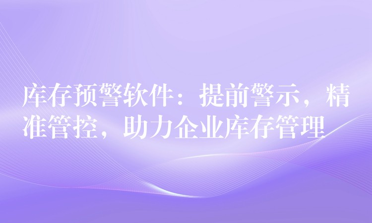 库存预警软件：提前警示，精准管控，助力企业库存管理