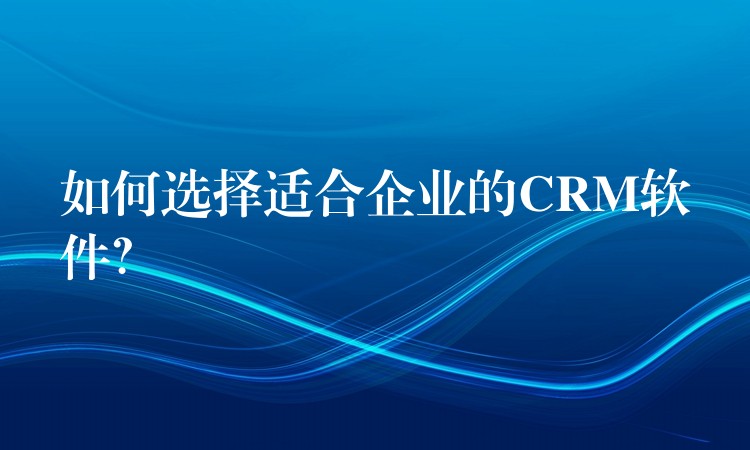 如何选择适合企业的CRM软件？