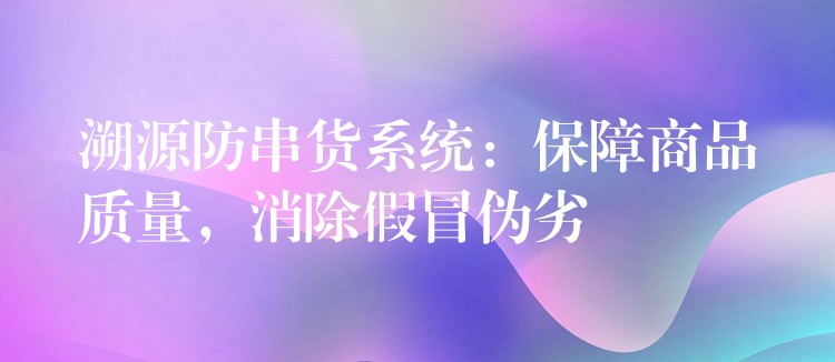 溯源防串货系统：保障商品质量，消除假冒伪劣