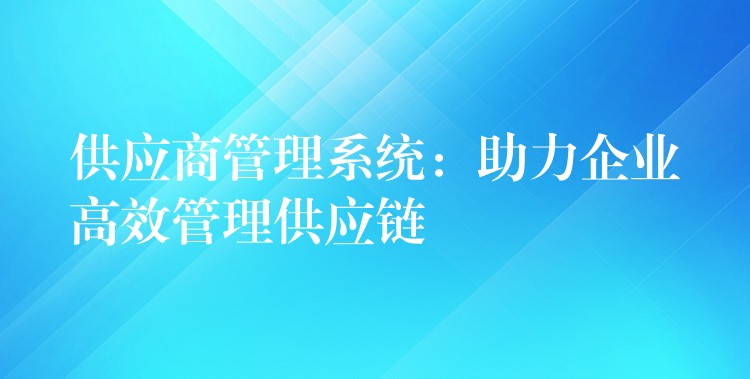 供应商管理系统：助力企业高效管理供应链