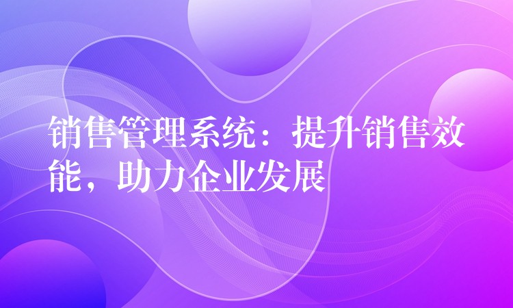 销售管理系统：提升销售效能，助力企业发展