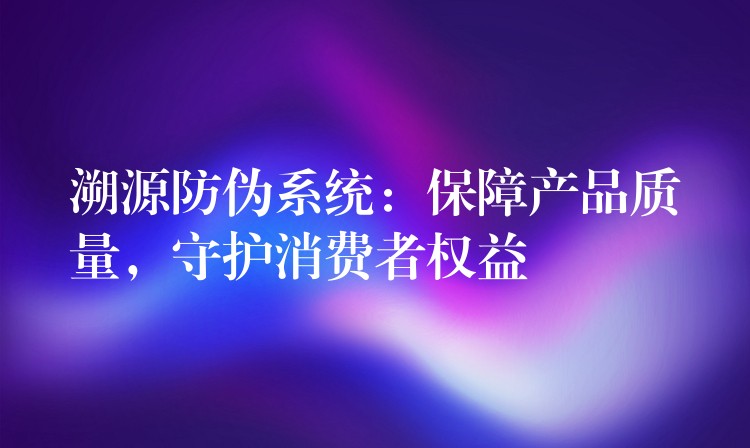 溯源防伪系统：保障产品质量，守护消费者权益