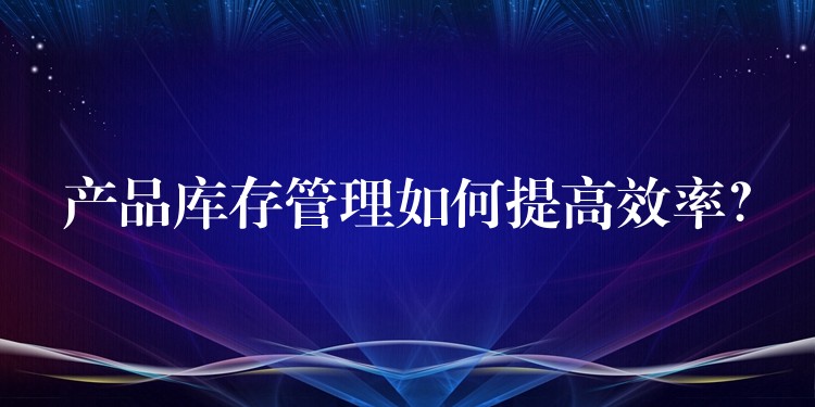 产品库存管理如何提高效率？