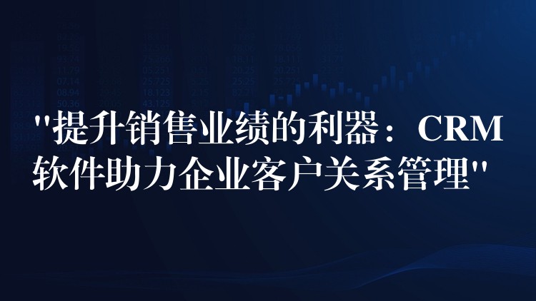 “提升销售业绩的利器：CRM软件助力企业客户关系管理”