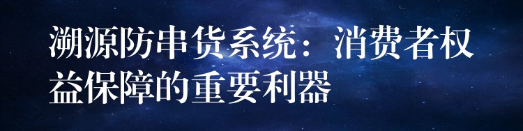 溯源防串货系统：消费者权益保障的重要利器