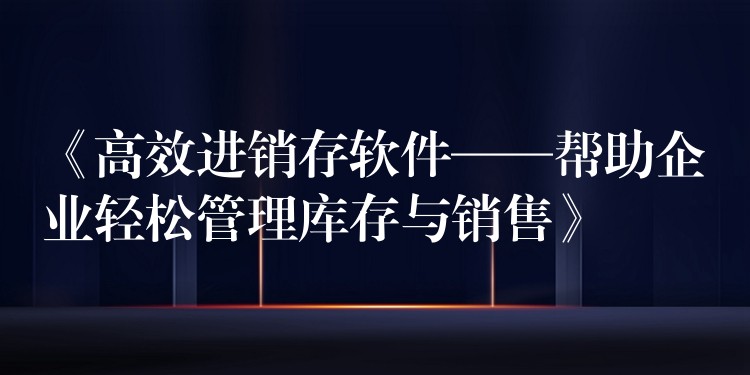 《高效进销存软件——帮助企业轻松管理库存与销售》