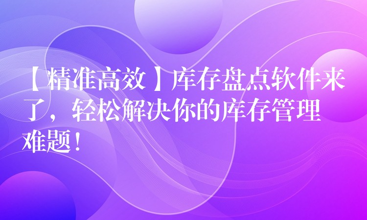 【精准高效】库存盘点软件来了，轻松解决你的库存管理难题！