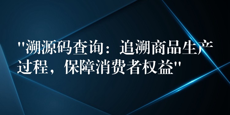 “溯源码查询：追溯商品生产过程，保障消费者权益”