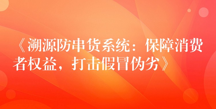 《溯源防串货系统：保障消费者权益，打击假冒伪劣》