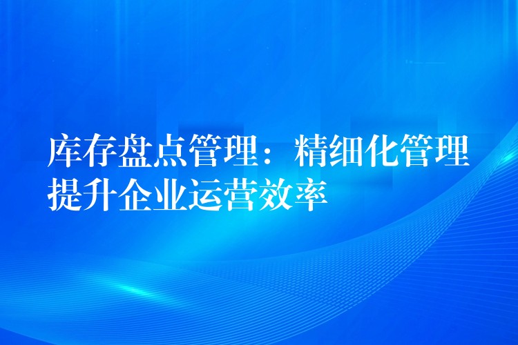 库存盘点管理：精细化管理提升企业运营效率