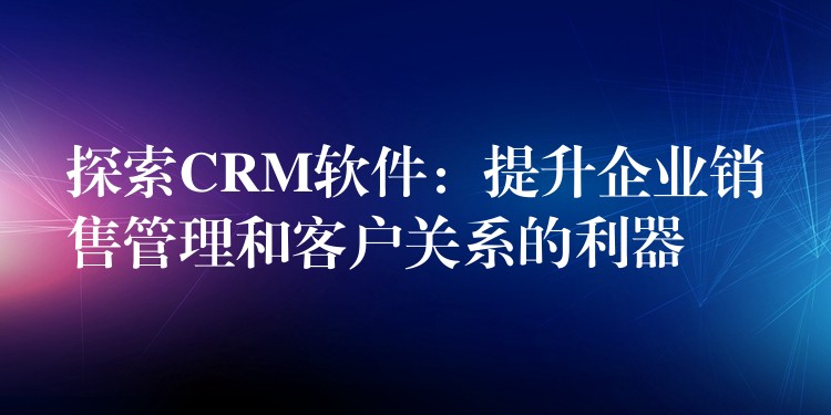 探索CRM软件：提升企业销售管理和客户关系的利器