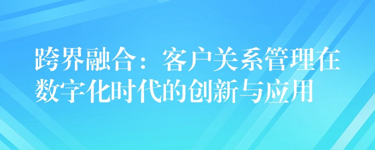 跨界融合：客户关系管理在数字化时代的创新与应用