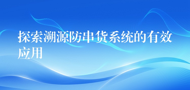 探索溯源防串货系统的有效应用