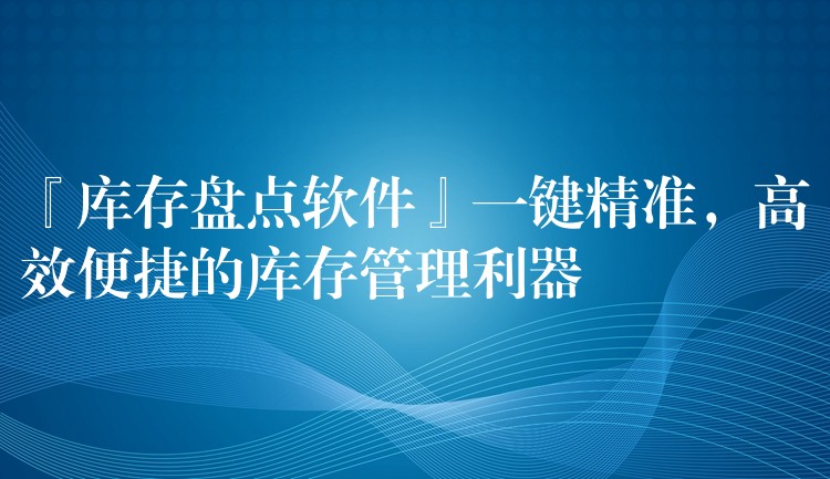 『库存盘点软件』一键精准，高效便捷的库存管理利器