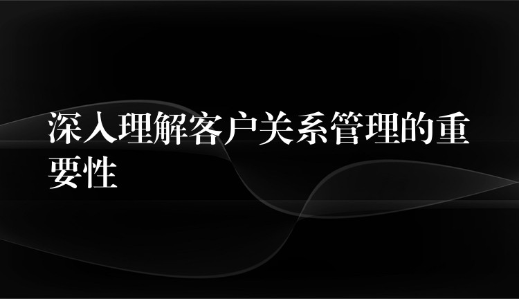 深入理解客户关系管理的重要性