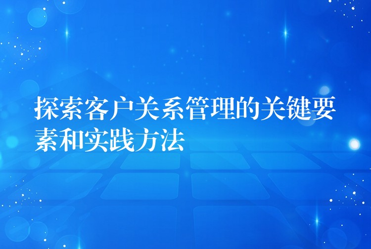 探索客户关系管理的关键要素和实践方法