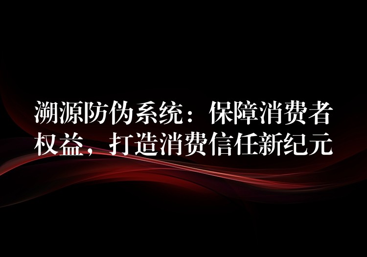 溯源防伪系统：保障消费者权益，打造消费信任新纪元