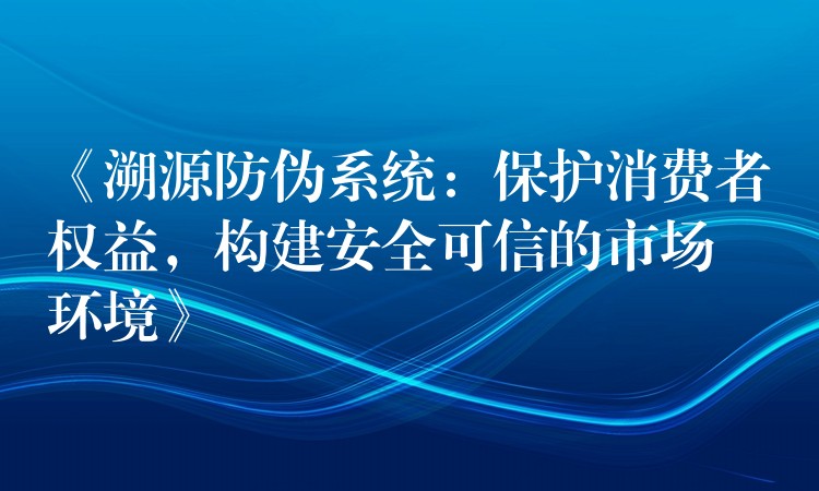 《溯源防伪系统：保护消费者权益，构建安全可信的市场环境》