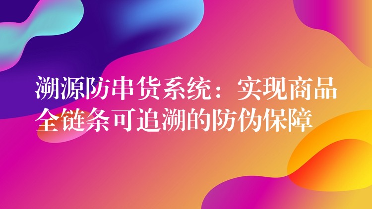 溯源防串货系统：实现商品全链条可追溯的防伪保障