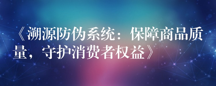 《溯源防伪系统：保障商品质量，守护消费者权益》