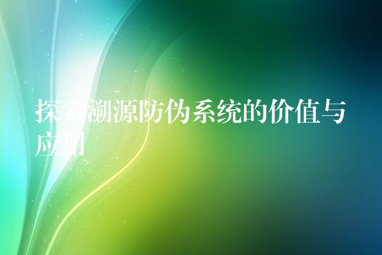 探索溯源防伪系统的价值与应用