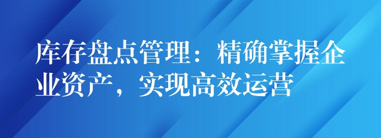 库存盘点管理：精确掌握企业资产，实现高效运营