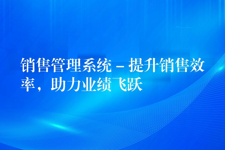 销售管理系统 – 提升销售效率，助力业绩飞跃