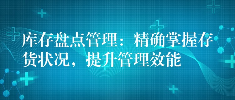 库存盘点管理：精确掌握存货状况，提升管理效能