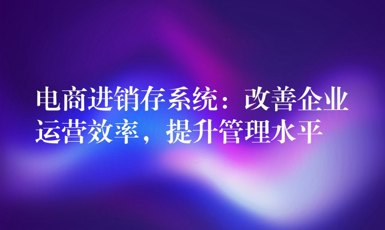 电商进销存系统：改善企业运营效率，提升管理水平
