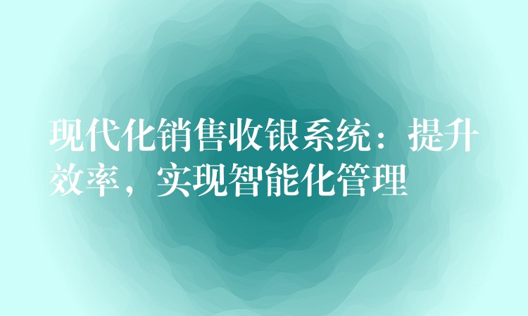 现代化销售收银系统：提升效率，实现智能化管理