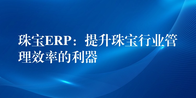 珠宝ERP：提升珠宝行业管理效率的利器