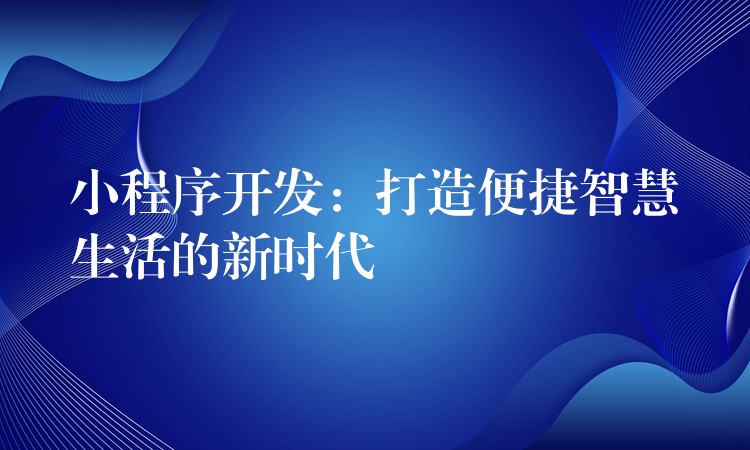 小程序开发：打造便捷智慧生活的新时代