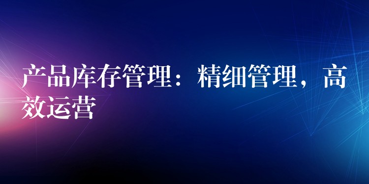 产品库存管理：精细管理，高效运营