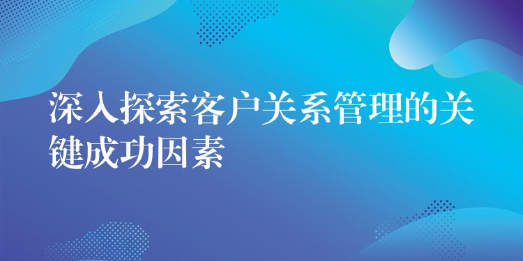 深入探索客户关系管理的关键成功因素