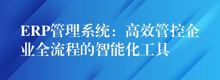ERP管理系统：高效管控企业全流程的智能化工具