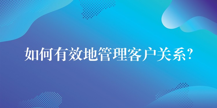如何有效地管理客户关系？