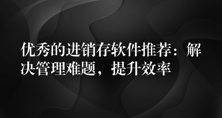 优秀的进销存软件推荐：解决管理难题，提升效率