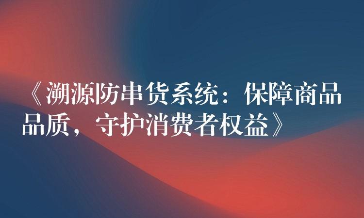 《溯源防串货系统：保障商品品质，守护消费者权益》