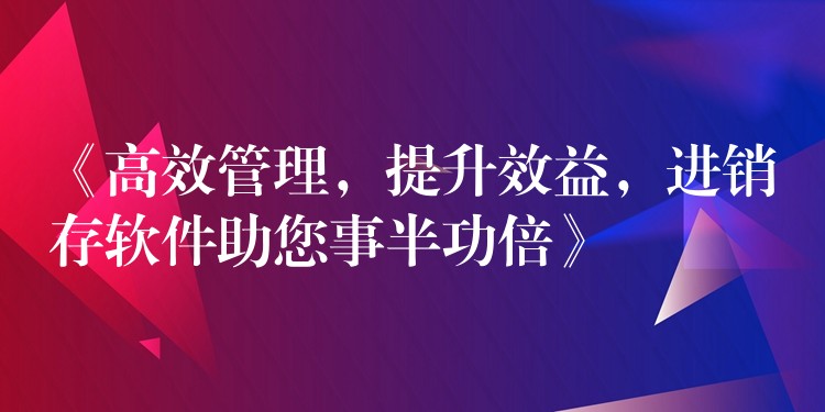 《高效管理，提升效益，进销存软件助您事半功倍》