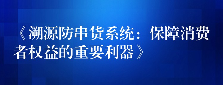 《溯源防串货系统：保障消费者权益的重要利器》