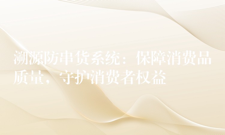 溯源防串货系统：保障消费品质量，守护消费者权益