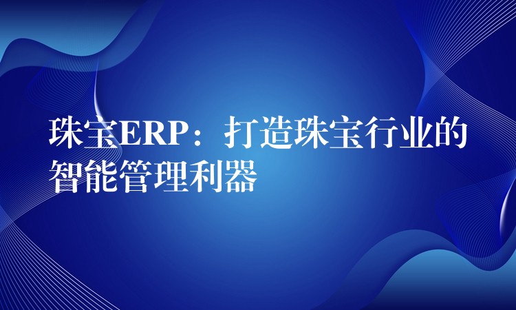 珠宝ERP：打造珠宝行业的智能管理利器