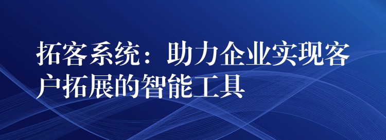 拓客系统：助力企业实现客户拓展的智能工具