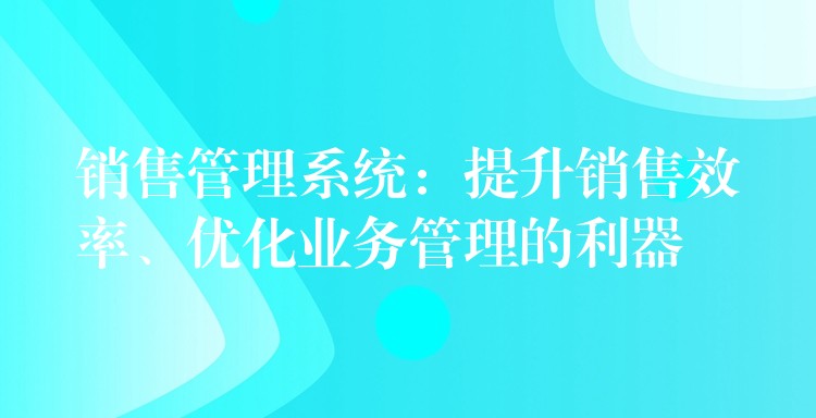 销售管理系统：提升销售效率、优化业务管理的利器