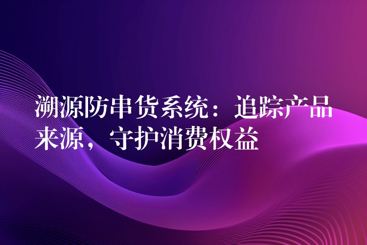 溯源防串货系统：追踪产品来源，守护消费权益