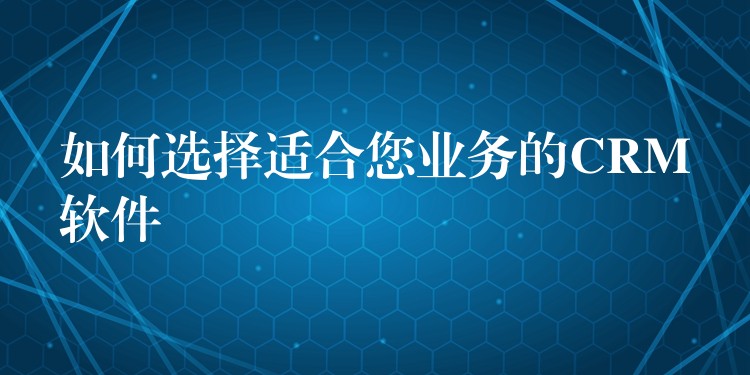 如何选择适合您业务的CRM软件