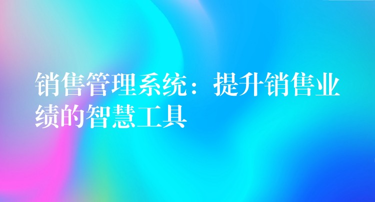 销售管理系统：提升销售业绩的智慧工具