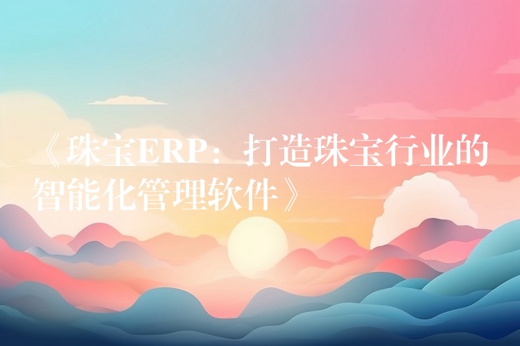 《珠宝ERP：打造珠宝行业的智能化管理软件》