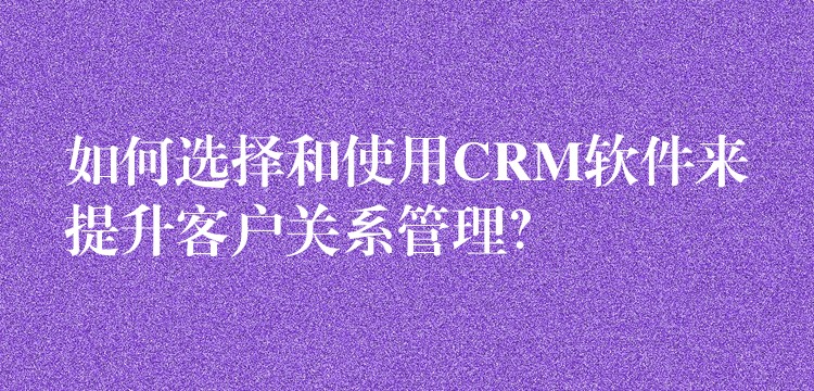 如何选择和使用CRM软件来提升客户关系管理？