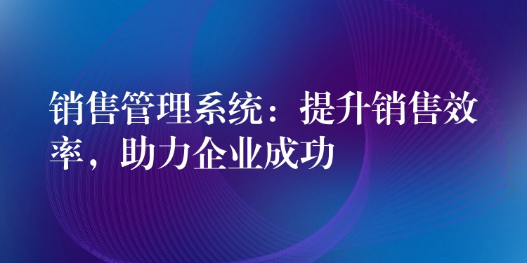 销售管理系统：提升销售效率，助力企业成功